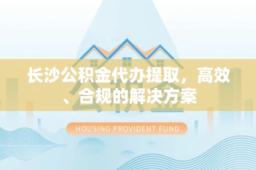 中坜长沙公积金代办提取，高效、合规的解决方案