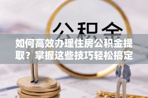 中坜如何高效办理住房公积金提取？掌握这些技巧轻松搞定