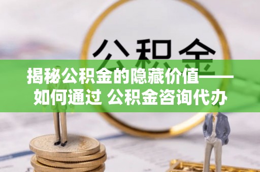 中坜揭秘公积金的隐藏价值——如何通过 公积金咨询代办提取 优化财富管理