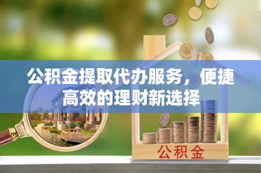中坜公积金提取代办服务，便捷高效的理财新选择