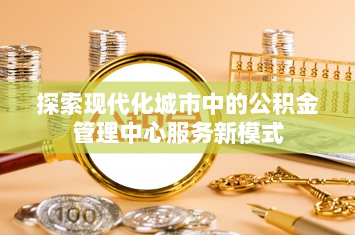 中坜探索现代化城市中的公积金管理中心服务新模式