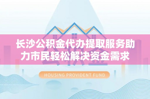 中坜长沙公积金代办提取服务助力市民轻松解决资金需求