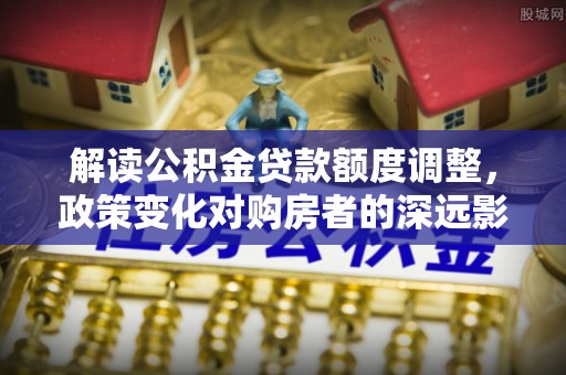 中坜解读公积金贷款额度调整，政策变化对购房者的深远影响