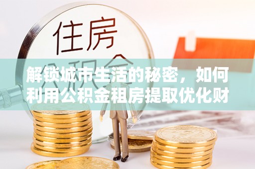 中坜解锁城市生活的秘密，如何利用公积金租房提取优化财务规划