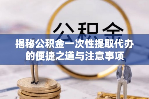 中坜揭秘公积金一次性提取代办的便捷之道与注意事项
