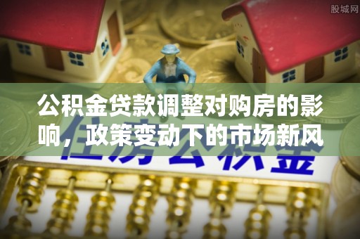 中坜公积金贷款调整对购房的影响，政策变动下的市场新风向