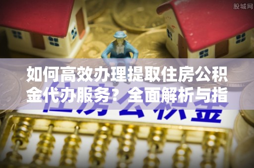 中坜如何高效办理提取住房公积金代办服务？全面解析与指南
