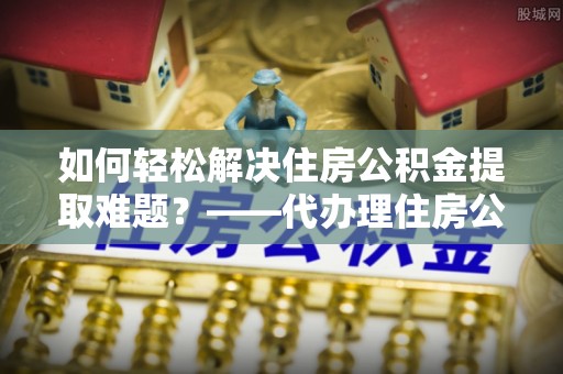 中坜如何轻松解决住房公积金提取难题？——代办理住房公积金提取服务解析