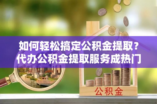 中坜如何轻松搞定公积金提取？代办公积金提取服务成热门选择