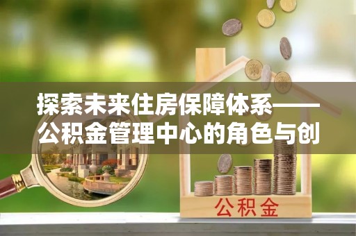 中坜探索未来住房保障体系——公积金管理中心的角色与创新