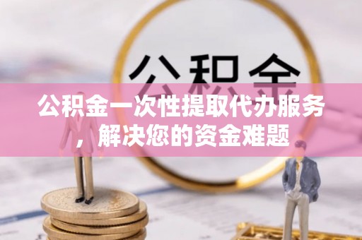 中坜公积金一次性提取代办服务，解决您的资金难题
