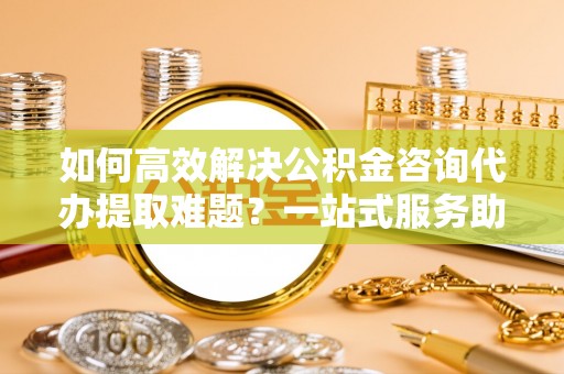 中坜如何高效解决公积金咨询代办提取难题？一站式服务助您轻松搞定