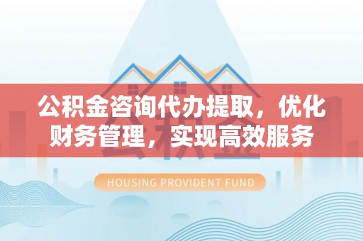 中坜公积金咨询代办提取，优化财务管理，实现高效服务