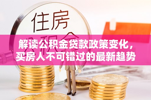 中坜解读公积金贷款政策变化，买房人不可错过的最新趋势