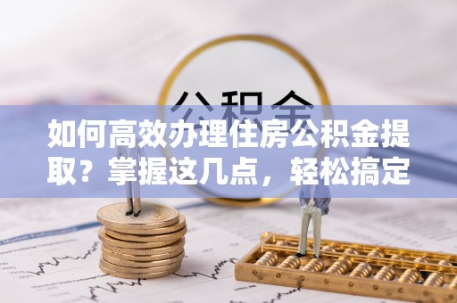 中坜如何高效办理住房公积金提取？掌握这几点，轻松搞定！