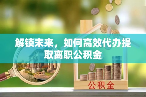 中坜解锁未来，如何高效代办提取离职公积金