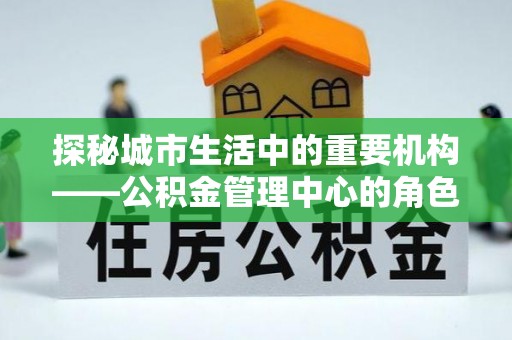 中坜探秘城市生活中的重要机构——公积金管理中心的角色与意义