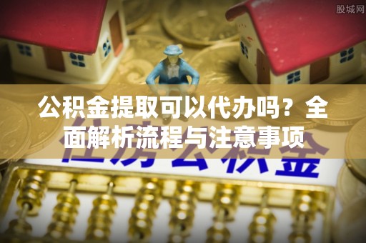 中坜公积金提取可以代办吗？全面解析流程与注意事项