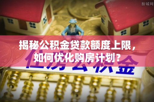 中坜揭秘公积金贷款额度上限，如何优化购房计划？