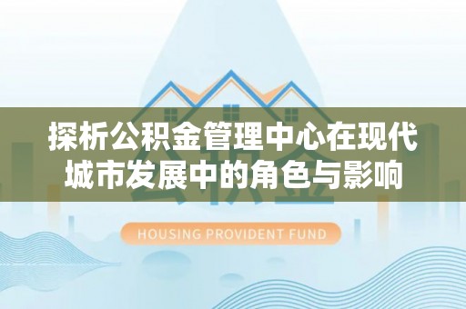 中坜探析公积金管理中心在现代城市发展中的角色与影响