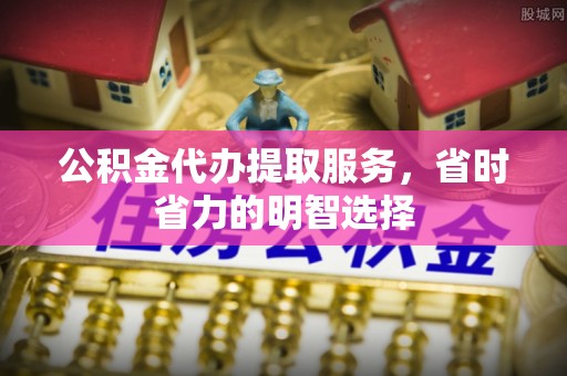 中坜公积金代办提取服务，省时省力的明智选择