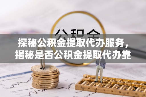 中坜探秘公积金提取代办服务，揭秘是否公积金提取代办靠谱吗？