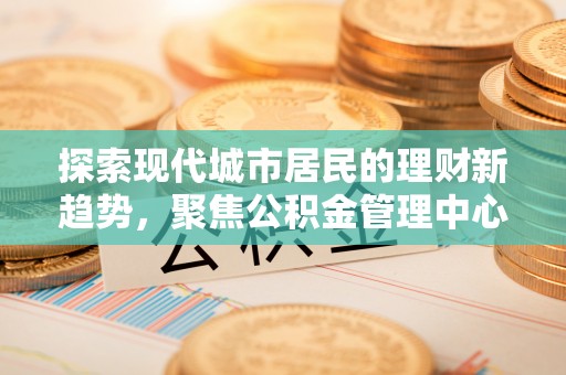 中坜探索现代城市居民的理财新趋势，聚焦公积金管理中心的服务创新