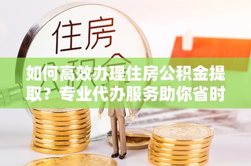 中坜如何高效办理住房公积金提取？专业代办服务助你省时省力