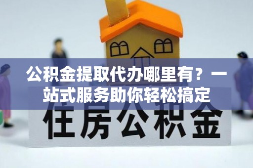 中坜公积金提取代办哪里有？一站式服务助你轻松搞定
