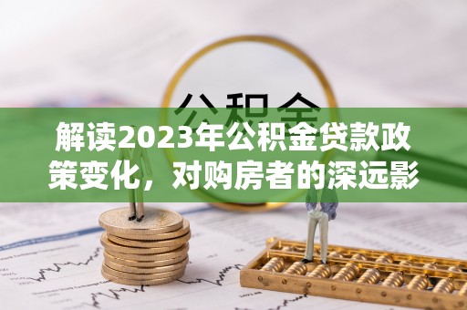 中坜解读2023年公积金贷款政策变化，对购房者的深远影响