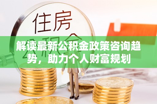 中坜解读最新公积金政策咨询趋势，助力个人财富规划