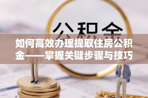 中坜如何高效办理提取住房公积金——掌握关键步骤与技巧