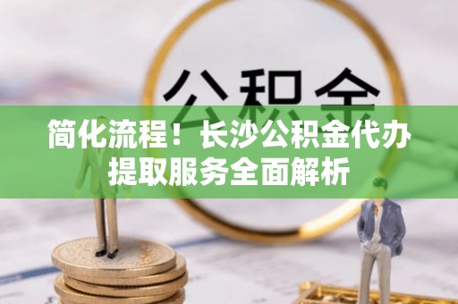 中坜简化流程！长沙公积金代办提取服务全面解析