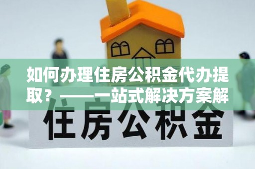 中坜如何办理住房公积金代办提取？——一站式解决方案解析